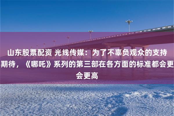 山东股票配资 光线传媒：为了不辜负观众的支持与期待，《哪吒》系列的第三部在各方面的标准都会更高