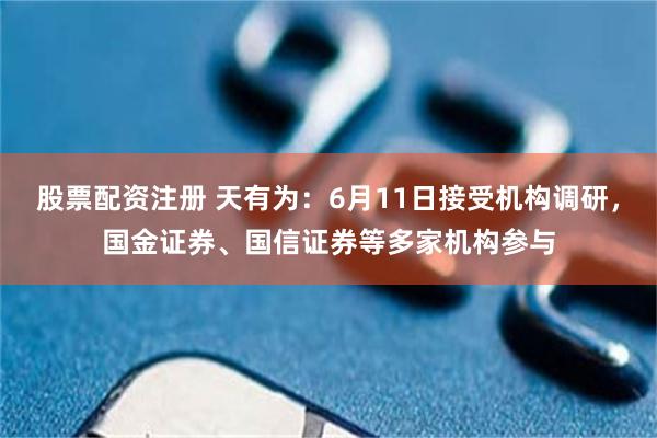 股票配资注册 天有为：6月11日接受机构调研，国金证券、国信证券等多家机构参与