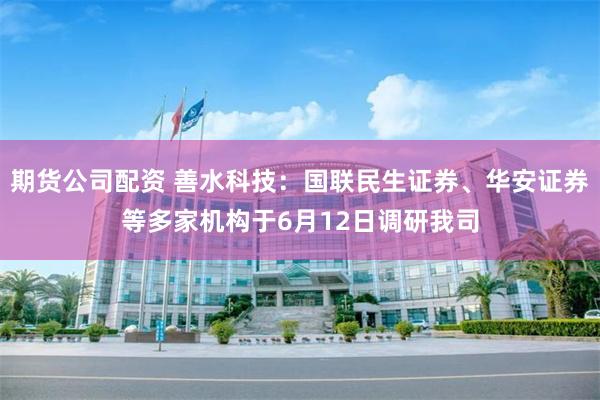 期货公司配资 善水科技：国联民生证券、华安证券等多家机构于6月12日调研我司