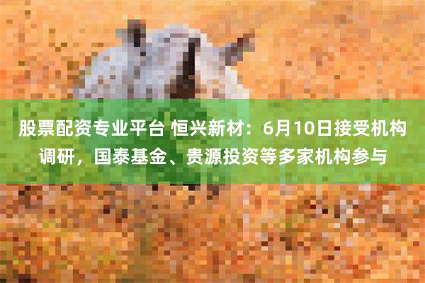 股票配资专业平台 恒兴新材：6月10日接受机构调研，国泰基金、贵源投资等多家机构参与