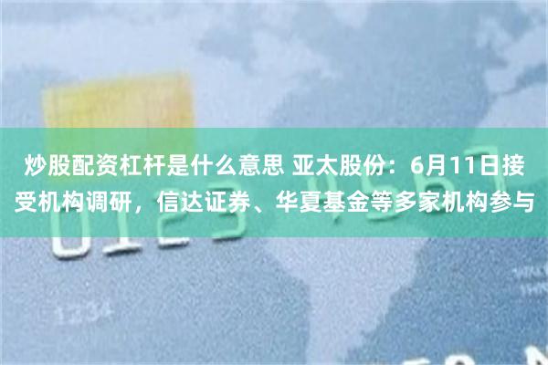 炒股配资杠杆是什么意思 亚太股份：6月11日接受机构调研，信达证券、华夏基金等多家机构参与