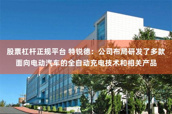 股票杠杆正规平台 特锐德：公司布局研发了多款面向电动汽车的全自动充电技术和相关产品