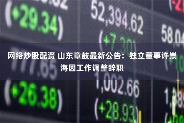 网络炒股配资 山东章鼓最新公告：独立董事许崇海因工作调整辞职