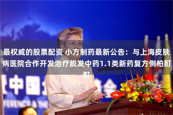 最权威的股票配资 小方制药最新公告：与上海皮肤病医院合作开发治疗脱发中药1.1类新药复方侧柏酊