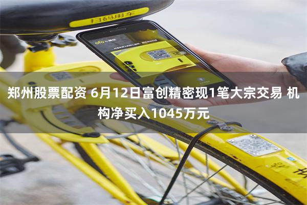 郑州股票配资 6月12日富创精密现1笔大宗交易 机构净买入1045万元