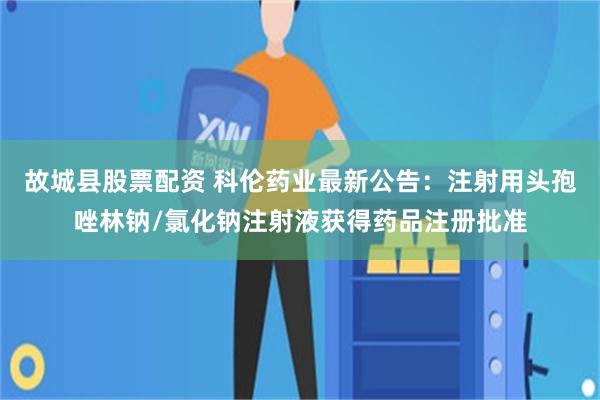 故城县股票配资 科伦药业最新公告：注射用头孢唑林钠/氯化钠注射液获得药品注册批准