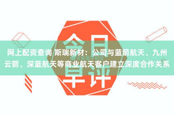 网上配资查询 斯瑞新材：公司与蓝箭航天、九州云箭、深蓝航天等商业航天客户建立深度合作关系