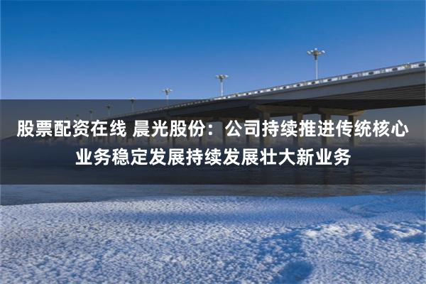 股票配资在线 晨光股份：公司持续推进传统核心业务稳定发展持续发展壮大新业务