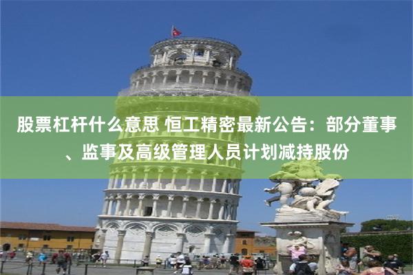 股票杠杆什么意思 恒工精密最新公告：部分董事、监事及高级管理人员计划减持股份