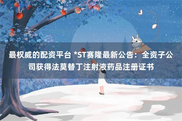 最权威的配资平台 *ST赛隆最新公告：全资子公司获得法莫替丁注射液药品注册证书