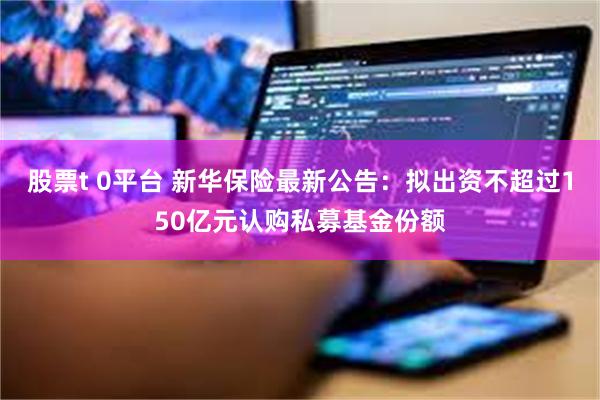 股票t 0平台 新华保险最新公告：拟出资不超过150亿元认购私募基金份额