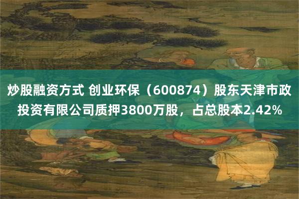 炒股融资方式 创业环保（600874）股东天津市政投资有限公司质押3800万股，占总股本2.42%