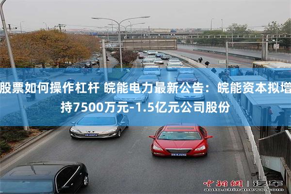 股票如何操作杠杆 皖能电力最新公告：皖能资本拟增持7500万元-1.5亿元公司股份