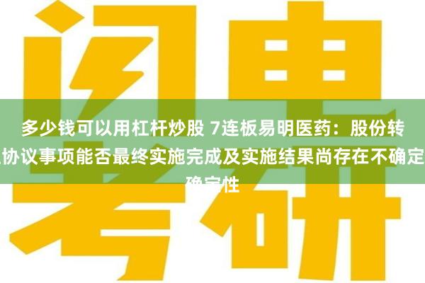 多少钱可以用杠杆炒股 7连板易明医药：股份转让协议事项能否最终实施完成及实施结果尚存在不确定性