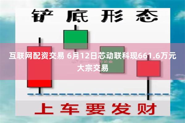 互联网配资交易 6月12日芯动联科现661.6万元大宗交易