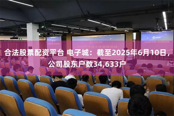 合法股票配资平台 电子城：截至2025年6月10日，公司股东户数34,633户