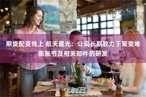 期货配资线上 航天晨光：公司长期致力于聚变堆膨胀节及相关部件的研发