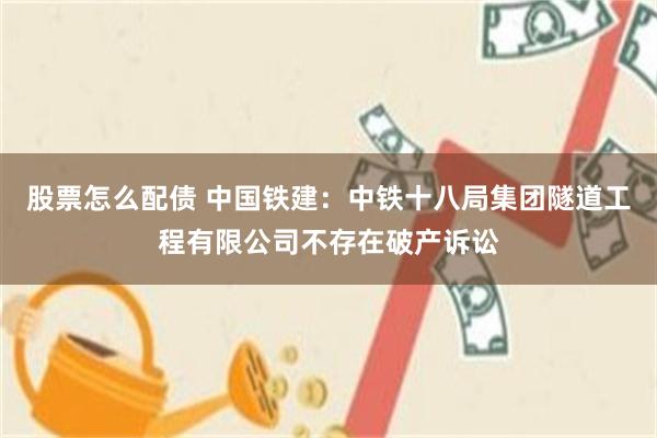 股票怎么配债 中国铁建：中铁十八局集团隧道工程有限公司不存在破产诉讼