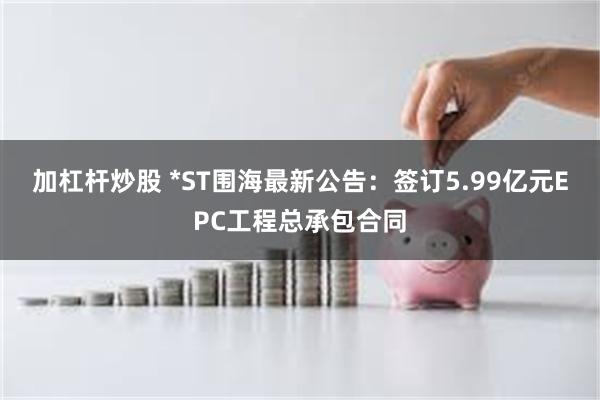 加杠杆炒股 *ST围海最新公告:签订5.99亿元EPC工程总承包合同