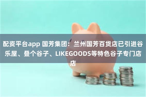 配资平台app 国芳集团:兰州国芳百货店已引进谷乐屋、叠个谷子、LIKEGOODS等特色谷子专门店
