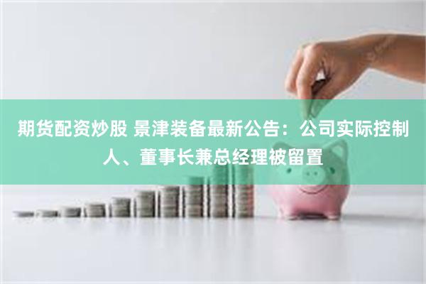 期货配资炒股 景津装备最新公告：公司实际控制人、董事长兼总经理被留置