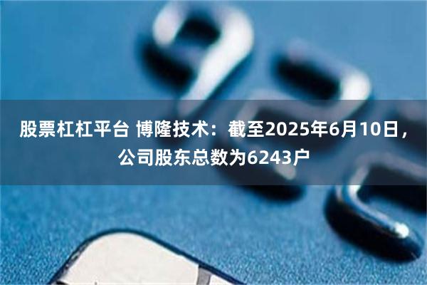 股票杠杠平台 博隆技术：截至2025年6月10日，公司股东总数为6243户