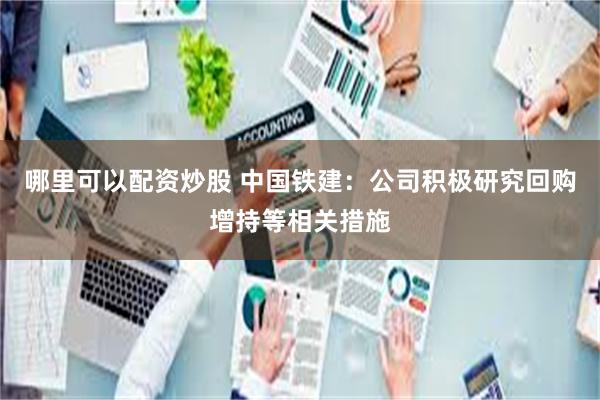 哪里可以配资炒股 中国铁建：公司积极研究回购增持等相关措施