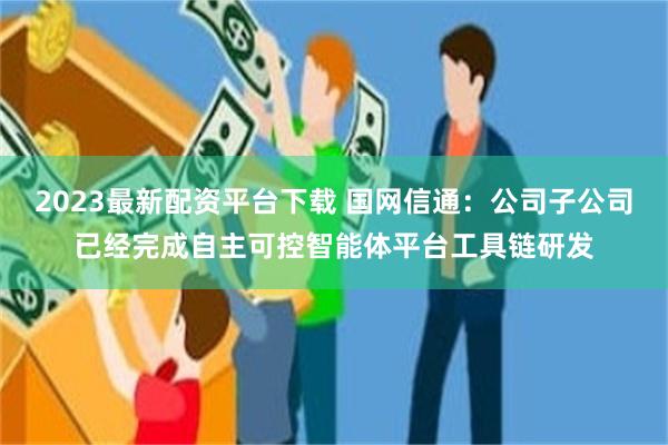 2023最新配资平台下载 国网信通：公司子公司已经完成自主可控智能体平台工具链研发