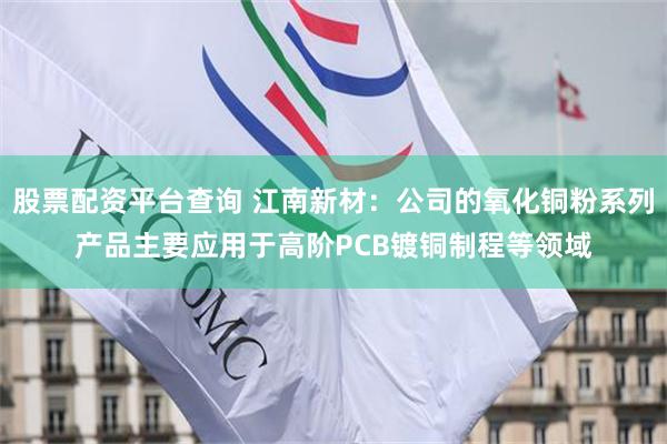 股票配资平台查询 江南新材：公司的氧化铜粉系列产品主要应用于高阶PCB镀铜制程等领域