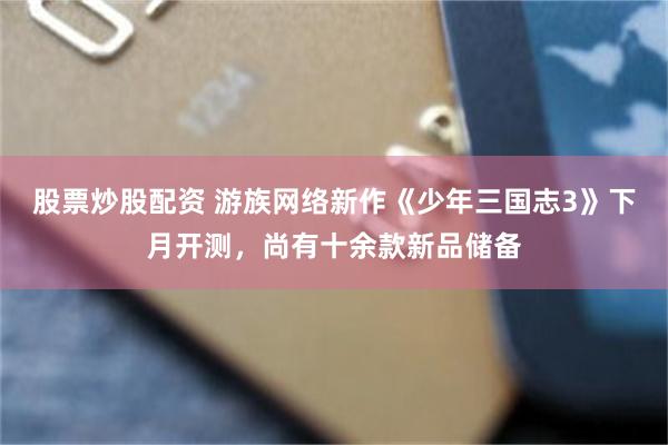 股票炒股配资 游族网络新作《少年三国志3》下月开测，尚有十余款新品储备