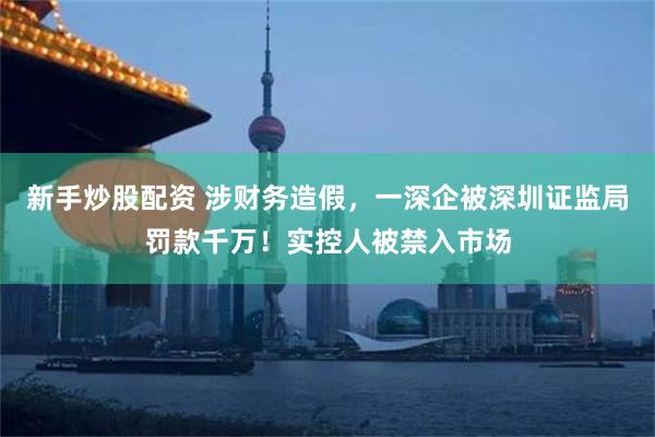 新手炒股配资 涉财务造假，一深企被深圳证监局罚款千万！实控人被禁入市场