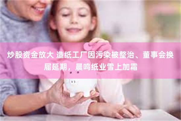 炒股资金放大 造纸工厂因污染被整治、董事会换届延期，晨鸣纸业雪上加霜