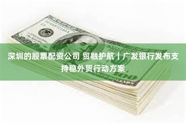 深圳的股票配资公司 贸融护航｜广发银行发布支持稳外贸行动方案