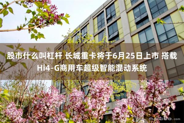 股市什么叫杠杆 长城重卡将于6月25日上市 搭载Hi4-G商用车超级智能混动系统