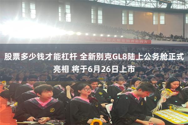 股票多少钱才能杠杆 全新别克GL8陆上公务舱正式亮相 将于6月26日上市
