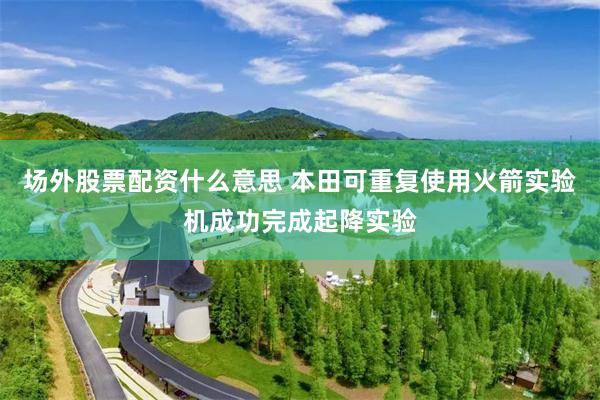 场外股票配资什么意思 本田可重复使用火箭实验机成功完成起降实验