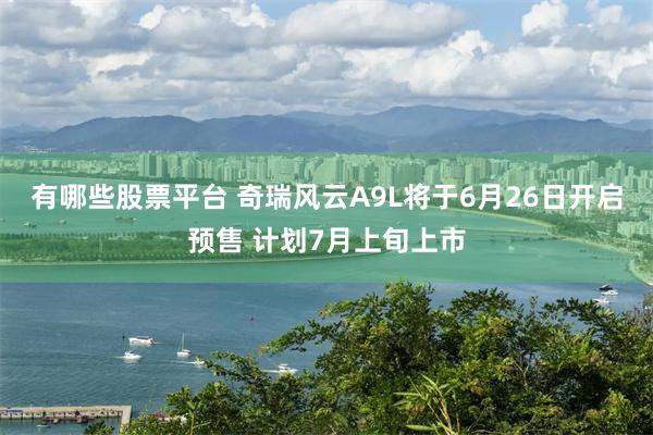有哪些股票平台 奇瑞风云A9L将于6月26日开启预售 计划7月上旬上市