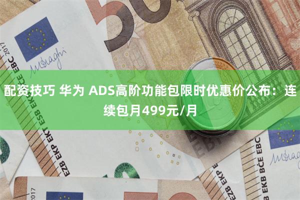 配资技巧 华为 ADS高阶功能包限时优惠价公布：连续包月499元/月