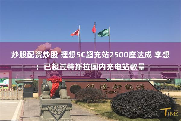 炒股配资炒股 理想5C超充站2500座达成 李想：已超过特斯拉国内充电站数量