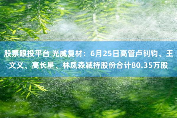 股票跟投平台 光威复材：6月25日高管卢钊钧、王文义、高长星、林凤森减持股份合计80.35万股