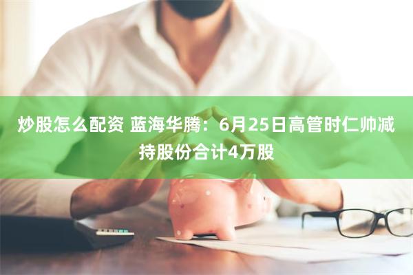 炒股怎么配资 蓝海华腾：6月25日高管时仁帅减持股份合计4万股