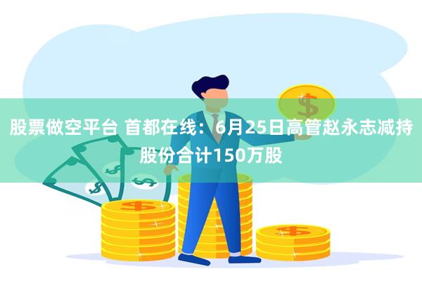 股票做空平台 首都在线：6月25日高管赵永志减持股份合计150万股