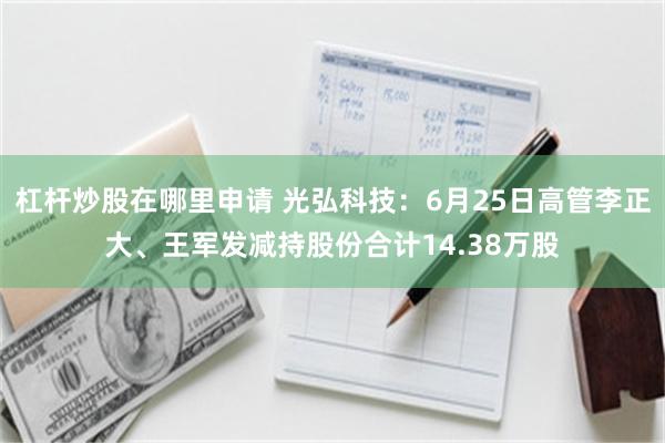 杠杆炒股在哪里申请 光弘科技：6月25日高管李正大、王军发减持股份合计14.38万股