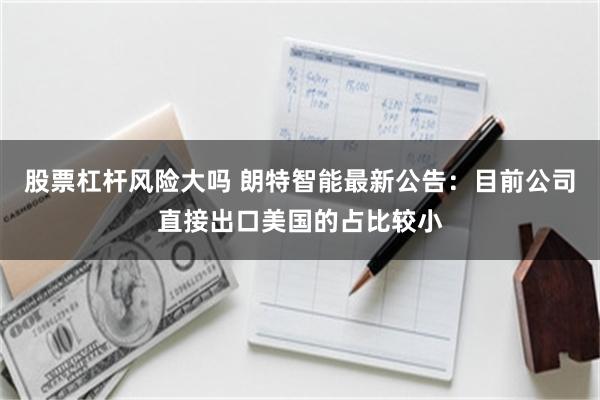 股票杠杆风险大吗 朗特智能最新公告：目前公司直接出口美国的占比较小