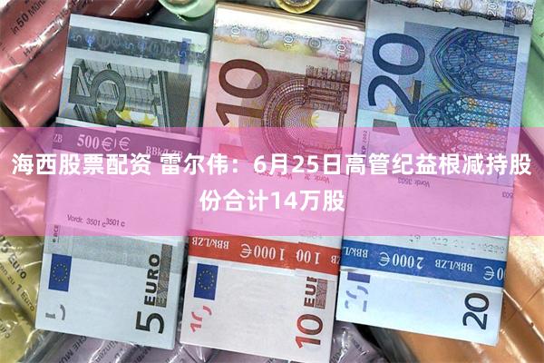 海西股票配资 雷尔伟：6月25日高管纪益根减持股份合计14万股