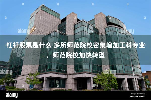 杠杆股票是什么 多所师范院校密集增加工科专业，师范院校加快转型