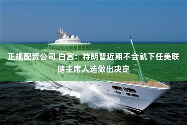 正规配资公司 白宫：特朗普近期不会就下任美联储主席人选做出决定
