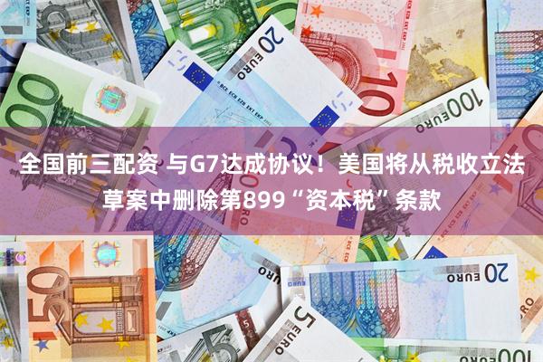 全国前三配资 与G7达成协议！美国将从税收立法草案中删除第899“资本税”条款