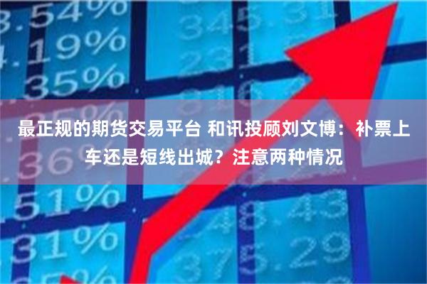 最正规的期货交易平台 和讯投顾刘文博：补票上车还是短线出城？注意两种情况