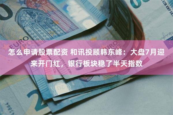 怎么申请股票配资 和讯投顾韩东峰：大盘7月迎来开门红，银行板块稳了半天指数